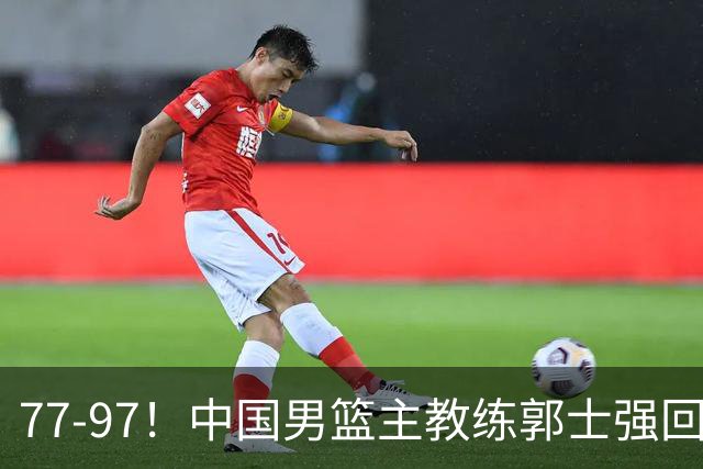 77-97！中国男篮主教练郭士强回应，日本媒体点评，韩国媒体发声
